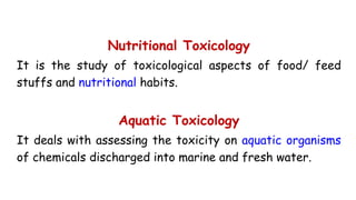 Nutritional Toxicology
It is the study of toxicological aspects of food/ feed
stuffs and nutritional habits.
Aquatic Toxicology
It deals with assessing the toxicity on aquatic organisms
of chemicals discharged into marine and fresh water.
 