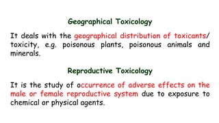 Geographical Toxicology
It deals with the geographical distribution of toxicants/
toxicity, e.g. poisonous plants, poisonous animals and
minerals.
Reproductive Toxicology
It is the study of occurrence of adverse effects on the
male or female reproductive system due to exposure to
chemical or physical agents.
 