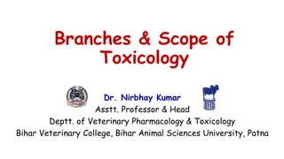 Branches & Scope of
Toxicology
Dr. Nirbhay Kumar
Asstt. Professor & Head
Deptt. of Veterinary Pharmacology & Toxicology
Bihar Veterinary College, Bihar Animal Sciences University, Patna
 