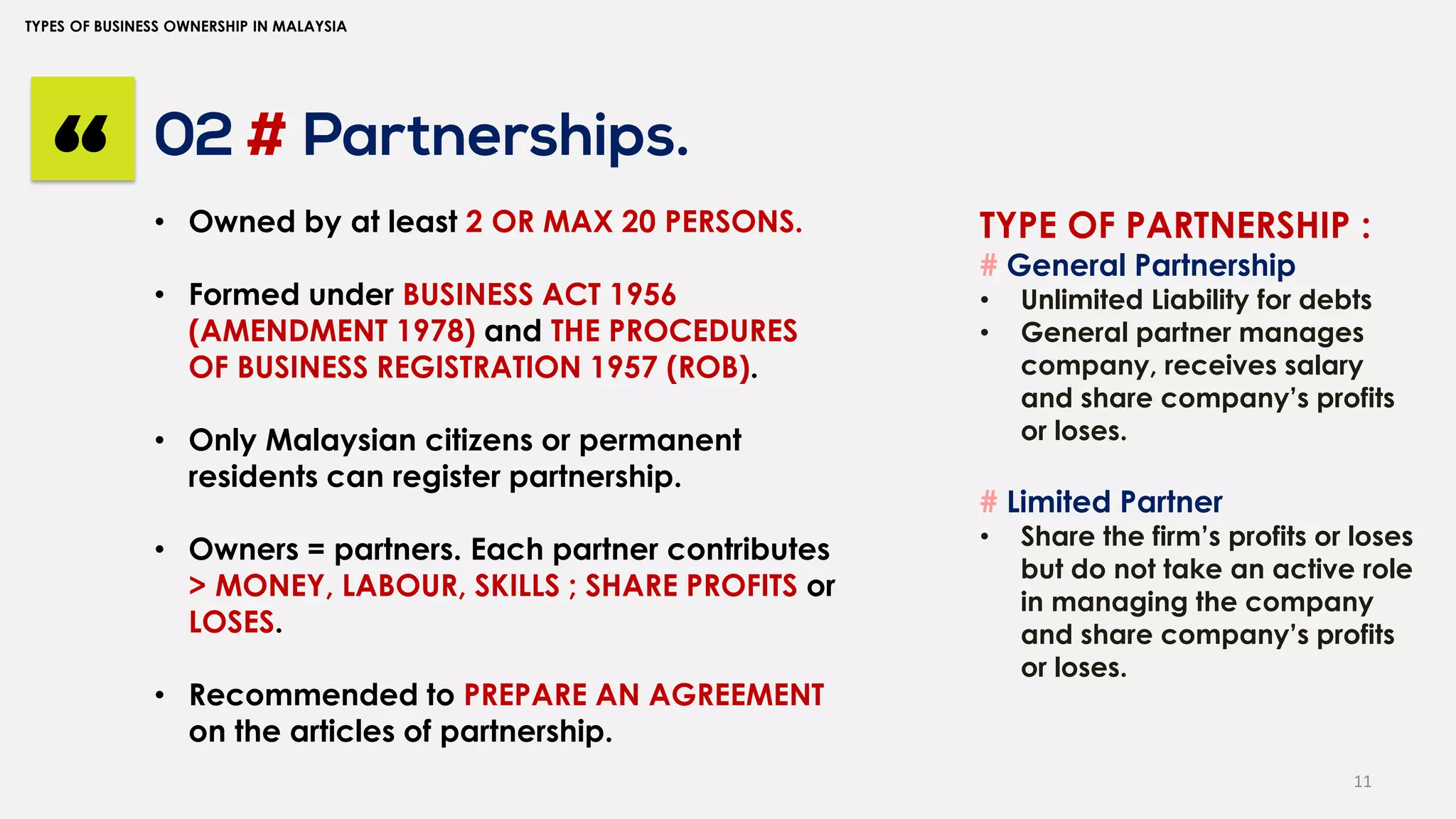11
TYPES OF BUSINESS OWNERSHIP IN MALAYSIA
02 # Partnerships.
“ • Owned by at least 2 OR MAX 20 PERSONS.
• Formed under BUSINESS ACT 1956
(AMENDMENT 1978) and THE PROCEDURES
OF BUSINESS REGISTRATION 1957 (ROB).
• Only Malaysian citizens or permanent
residents can register partnership.
• Owners = partners. Each partner contributes
> MONEY, LABOUR, SKILLS ; SHARE PROFITS or
LOSES.
• Recommended to PREPARE AN AGREEMENT
on the articles of partnership.
TYPE OF PARTNERSHIP :
# General Partnership
• Unlimited Liability for debts
• General partner manages
company, receives salary
and share company’s profits
or loses.
# Limited Partner
• Share the firm’s profits or loses
but do not take an active role
in managing the company
and share company’s profits
or loses.
 