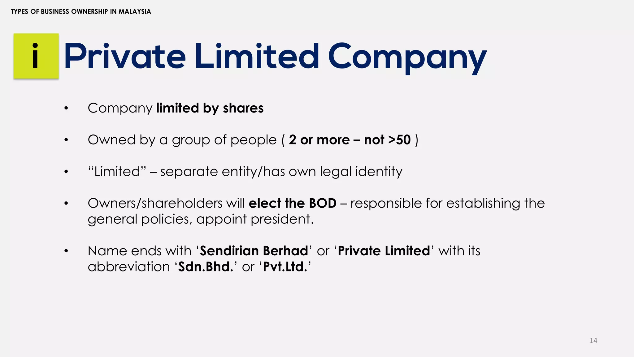 14
TYPES OF BUSINESS OWNERSHIP IN MALAYSIA
Private Limited Company
i
• Company limited by shares
• Owned by a group of people ( 2 or more – not >50 )
• “Limited” – separate entity/has own legal identity
• Owners/shareholders will elect the BOD – responsible for establishing the
general policies, appoint president.
• Name ends with ‘Sendirian Berhad’ or ‘Private Limited’ with its
abbreviation ‘Sdn.Bhd.’ or ‘Pvt.Ltd.’
 