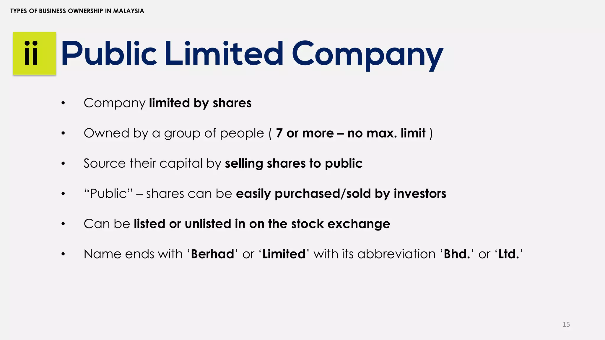 15
TYPES OF BUSINESS OWNERSHIP IN MALAYSIA
Public Limited Company
ii
• Company limited by shares
• Owned by a group of people ( 7 or more – no max. limit )
• Source their capital by selling shares to public
• “Public” – shares can be easily purchased/sold by investors
• Can be listed or unlisted in on the stock exchange
• Name ends with ‘Berhad’ or ‘Limited’ with its abbreviation ‘Bhd.’ or ‘Ltd.’
 