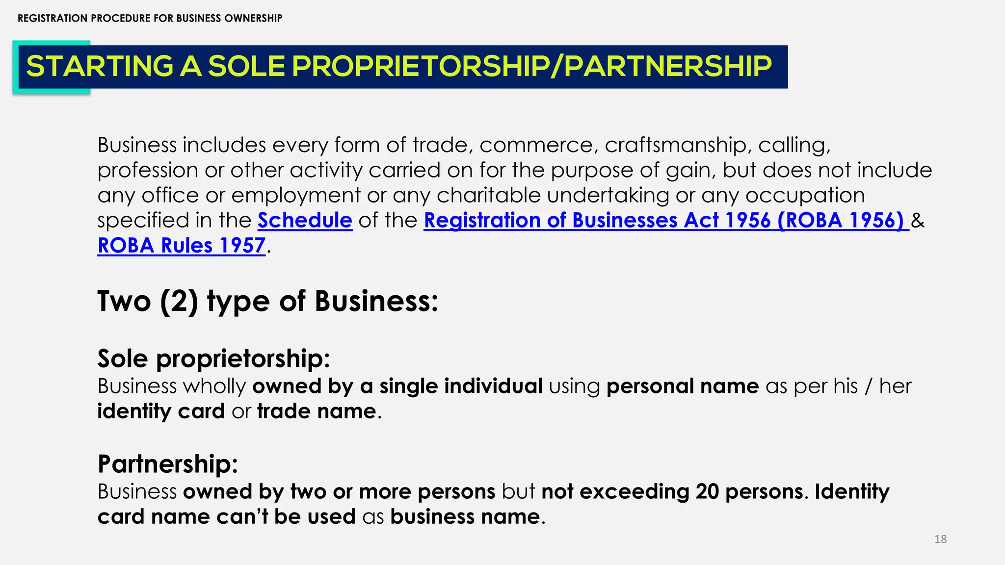 18
REGISTRATION PROCEDURE FOR BUSINESS OWNERSHIP
STARTING A SOLE PROPRIETORSHIP/PARTNERSHIP
Business includes every form of trade, commerce, craftsmanship, calling,
profession or other activity carried on for the purpose of gain, but does not include
any office or employment or any charitable undertaking or any occupation
specified in the Schedule of the Registration of Businesses Act 1956 (ROBA 1956) &
ROBA Rules 1957.
Two (2) type of Business:
Sole proprietorship:
Business wholly owned by a single individual using personal name as per his / her
identity card or trade name.
Partnership:
Business owned by two or more persons but not exceeding 20 persons. Identity
card name can’t be used as business name.
 
