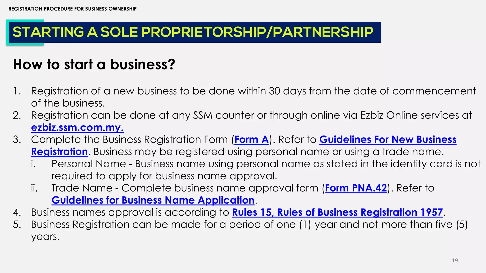 19
REGISTRATION PROCEDURE FOR BUSINESS OWNERSHIP
STARTING A SOLE PROPRIETORSHIP/PARTNERSHIP
How to start a business?
1. Registration of a new business to be done within 30 days from the date of commencement
of the business.
2. Registration can be done at any SSM counter or through online via Ezbiz Online services at
ezbiz.ssm.com.my.
3. Complete the Business Registration Form (Form A). Refer to Guidelines For New Business
Registration. Business may be registered using personal name or using a trade name.
i. Personal Name - Business name using personal name as stated in the identity card is not
required to apply for business name approval.
ii. Trade Name - Complete business name approval form (Form PNA.42). Refer to
Guidelines for Business Name Application.
4. Business names approval is according to Rules 15, Rules of Business Registration 1957.
5. Business Registration can be made for a period of one (1) year and not more than five (5)
years.
 