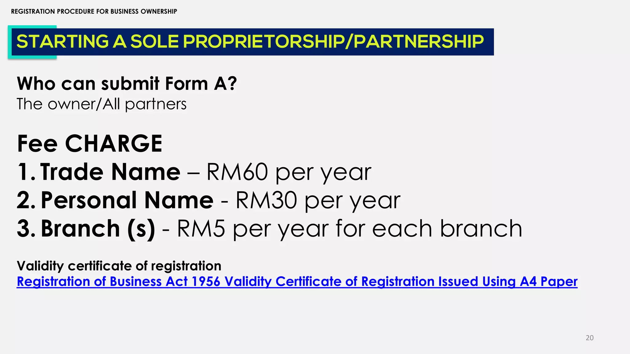 20
REGISTRATION PROCEDURE FOR BUSINESS OWNERSHIP
STARTING A SOLE PROPRIETORSHIP/PARTNERSHIP
Who can submit Form A?
The owner/All partners
Fee CHARGE
1. Trade Name – RM60 per year
2. Personal Name - RM30 per year
3. Branch (s) - RM5 per year for each branch
Validity certificate of registration
Registration of Business Act 1956 Validity Certificate of Registration Issued Using A4 Paper
 
