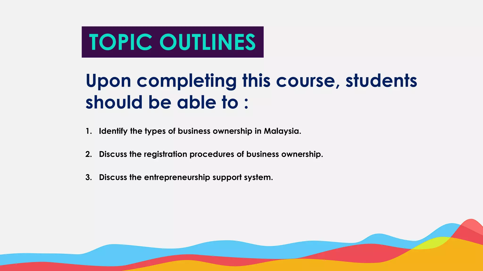TOPIC OUTLINES
Upon completing this course, students
should be able to :
1. Identify the types of business ownership in Malaysia.
2. Discuss the registration procedures of business ownership.
3. Discuss the entrepreneurship support system.
 