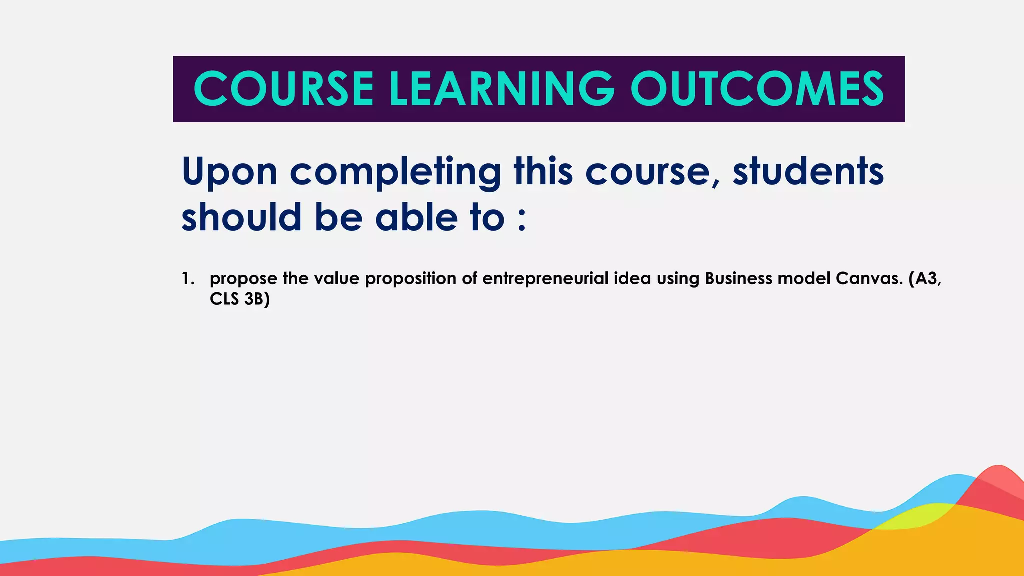 Upon completing this course, students
should be able to :
1. propose the value proposition of entrepreneurial idea using Business model Canvas. (A3,
CLS 3B)
COURSE LEARNING OUTCOMES
 
