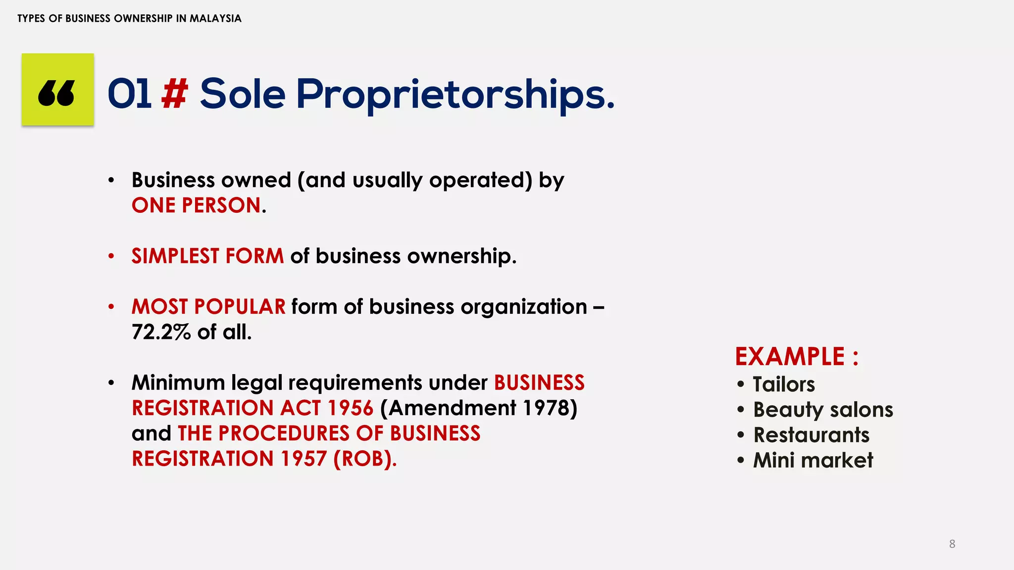 8
TYPES OF BUSINESS OWNERSHIP IN MALAYSIA
01 # Sole Proprietorships.
“ • Business owned (and usually operated) by
ONE PERSON.
• SIMPLEST FORM of business ownership.
• MOST POPULAR form of business organization –
72.2% of all.
• Minimum legal requirements under BUSINESS
REGISTRATION ACT 1956 (Amendment 1978)
and THE PROCEDURES OF BUSINESS
REGISTRATION 1957 (ROB).
EXAMPLE :
• Tailors
• Beauty salons
• Restaurants
• Mini market
 