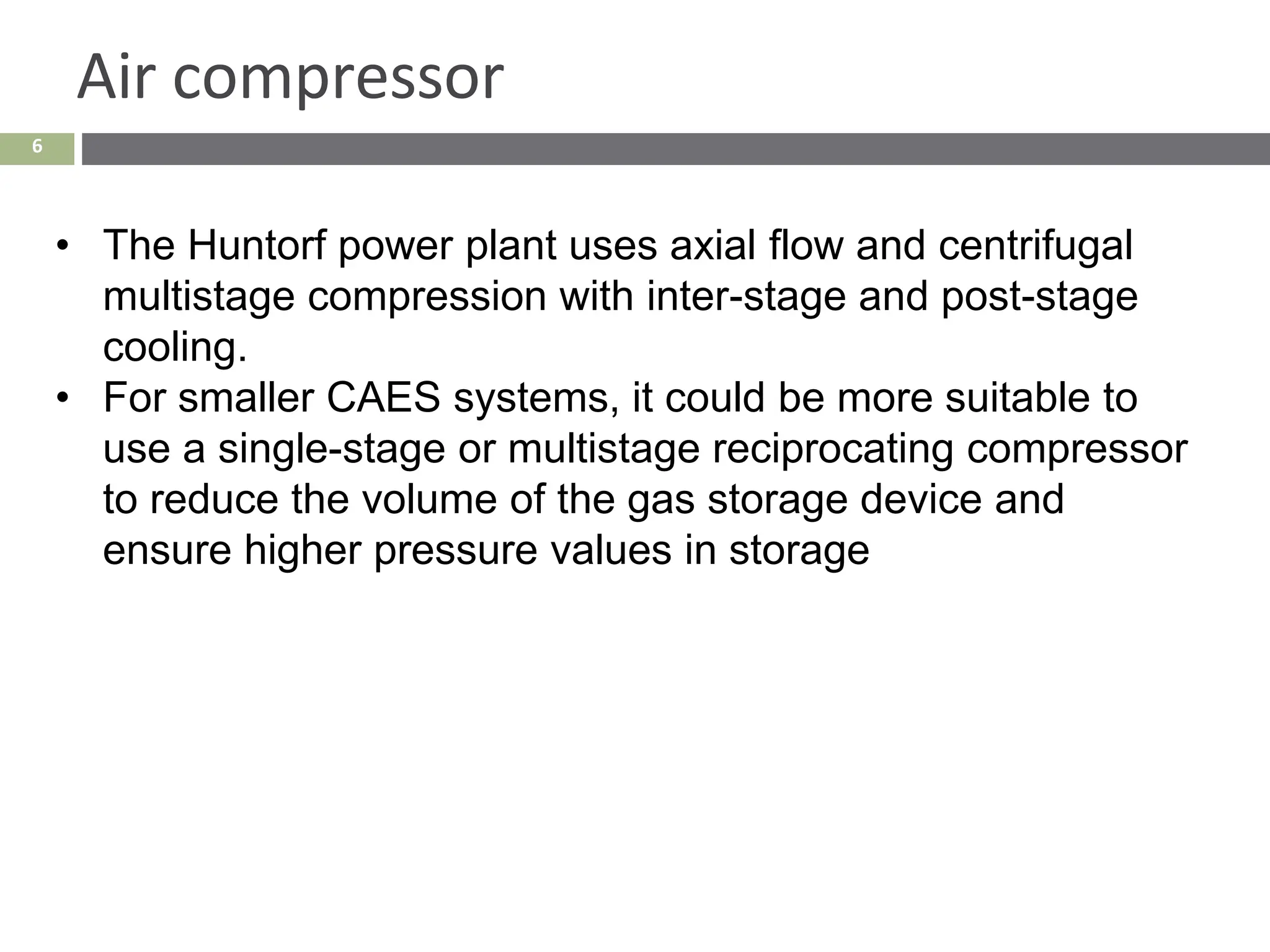 6
Air compressor
• The Huntorf power plant uses axial flow and centrifugal
multistage compression with inter-stage and post-stage
cooling.
• For smaller CAES systems, it could be more suitable to
use a single-stage or multistage reciprocating compressor
to reduce the volume of the gas storage device and
ensure higher pressure values in storage
 