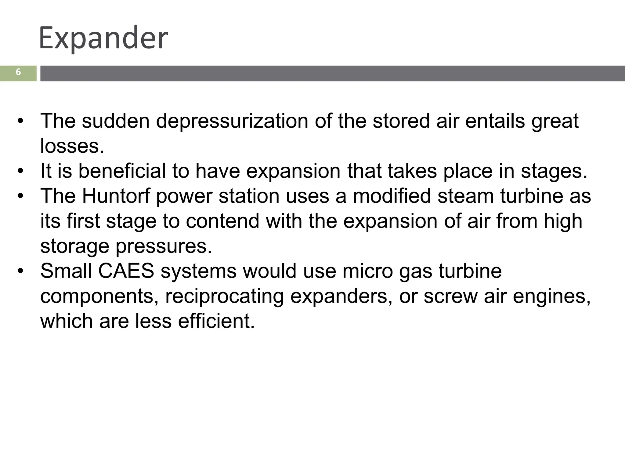 6
Expander
• The sudden depressurization of the stored air entails great
losses.
• It is beneficial to have expansion that takes place in stages.
• The Huntorf power station uses a modified steam turbine as
its first stage to contend with the expansion of air from high
storage pressures.
• Small CAES systems would use micro gas turbine
components, reciprocating expanders, or screw air engines,
which are less efficient.
 