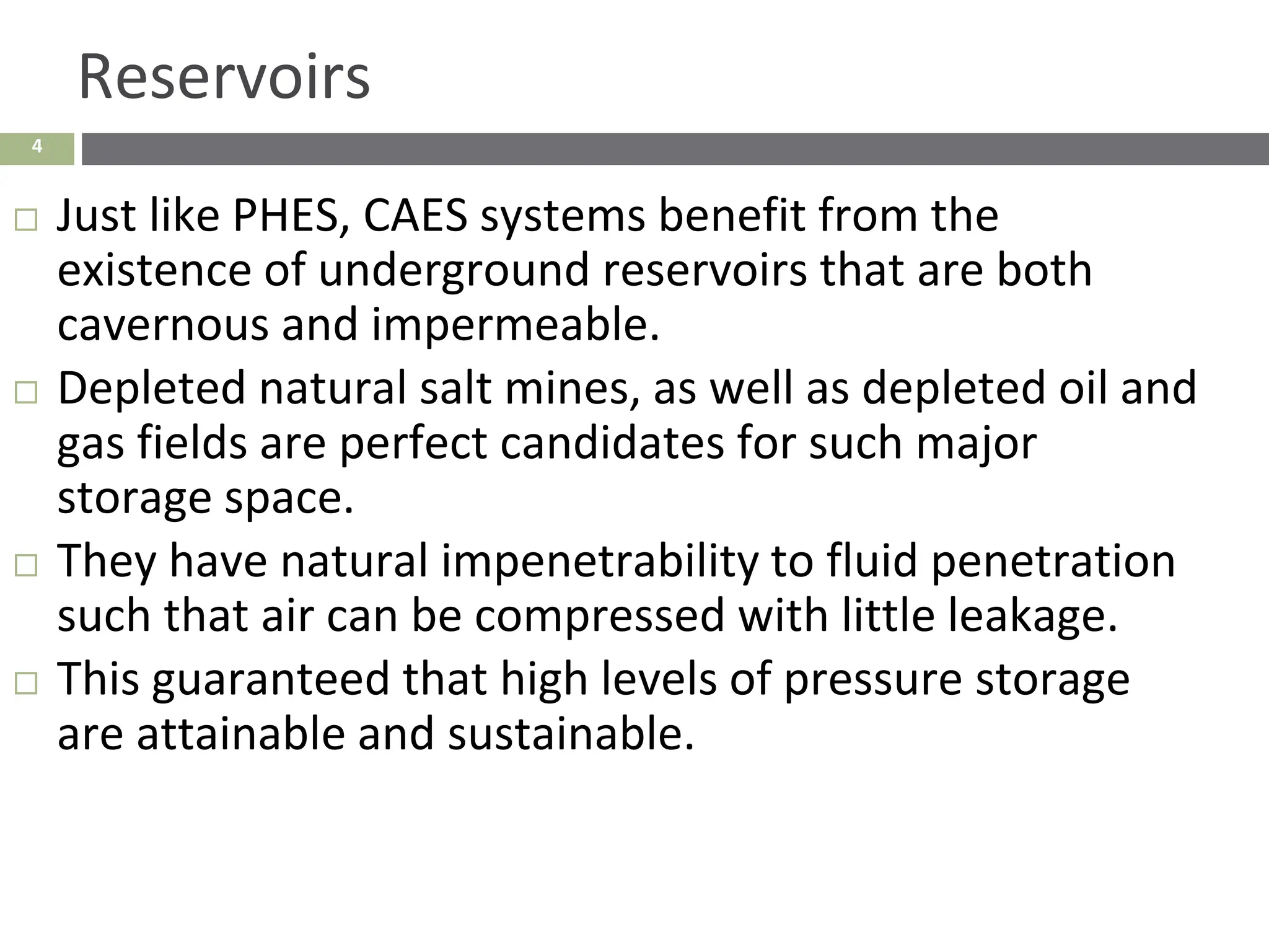 4
Reservoirs
 Just like PHES, CAES systems benefit from the
existence of underground reservoirs that are both
cavernous and impermeable.
 Depleted natural salt mines, as well as depleted oil and
gas fields are perfect candidates for such major
storage space.
 They have natural impenetrability to fluid penetration
such that air can be compressed with little leakage.
 This guaranteed that high levels of pressure storage
are attainable and sustainable.
 