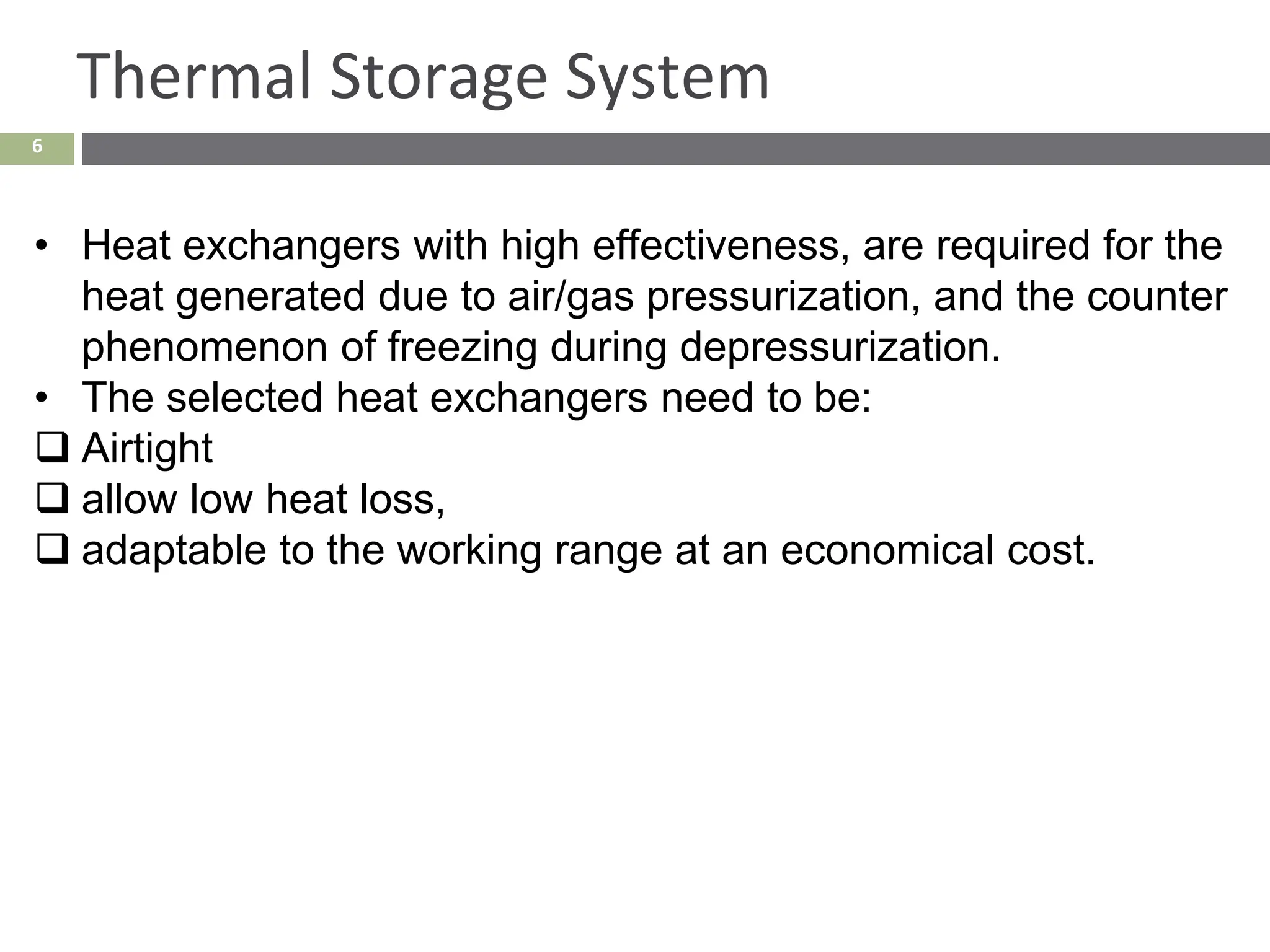 6
Thermal Storage System
• Heat exchangers with high effectiveness, are required for the
heat generated due to air/gas pressurization, and the counter
phenomenon of freezing during depressurization.
• The selected heat exchangers need to be:
❑ Airtight
❑ allow low heat loss,
❑ adaptable to the working range at an economical cost.
 