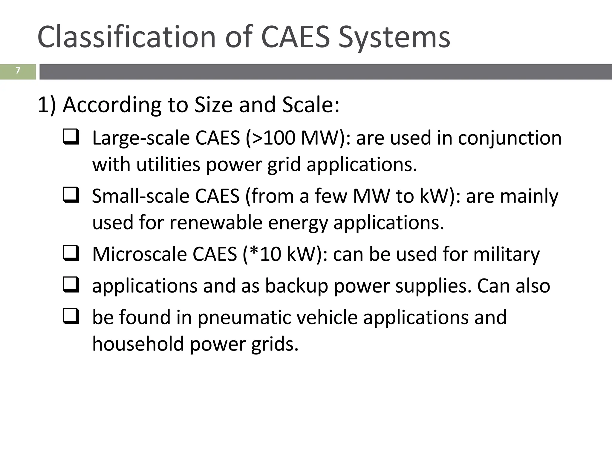 7
Classification of CAES Systems
1) According to Size and Scale:
❑ Large-scale CAES (>100 MW): are used in conjunction
with utilities power grid applications.
❑ Small-scale CAES (from a few MW to kW): are mainly
used for renewable energy applications.
❑ Microscale CAES (*10 kW): can be used for military
❑ applications and as backup power supplies. Can also
❑ be found in pneumatic vehicle applications and
household power grids.
 