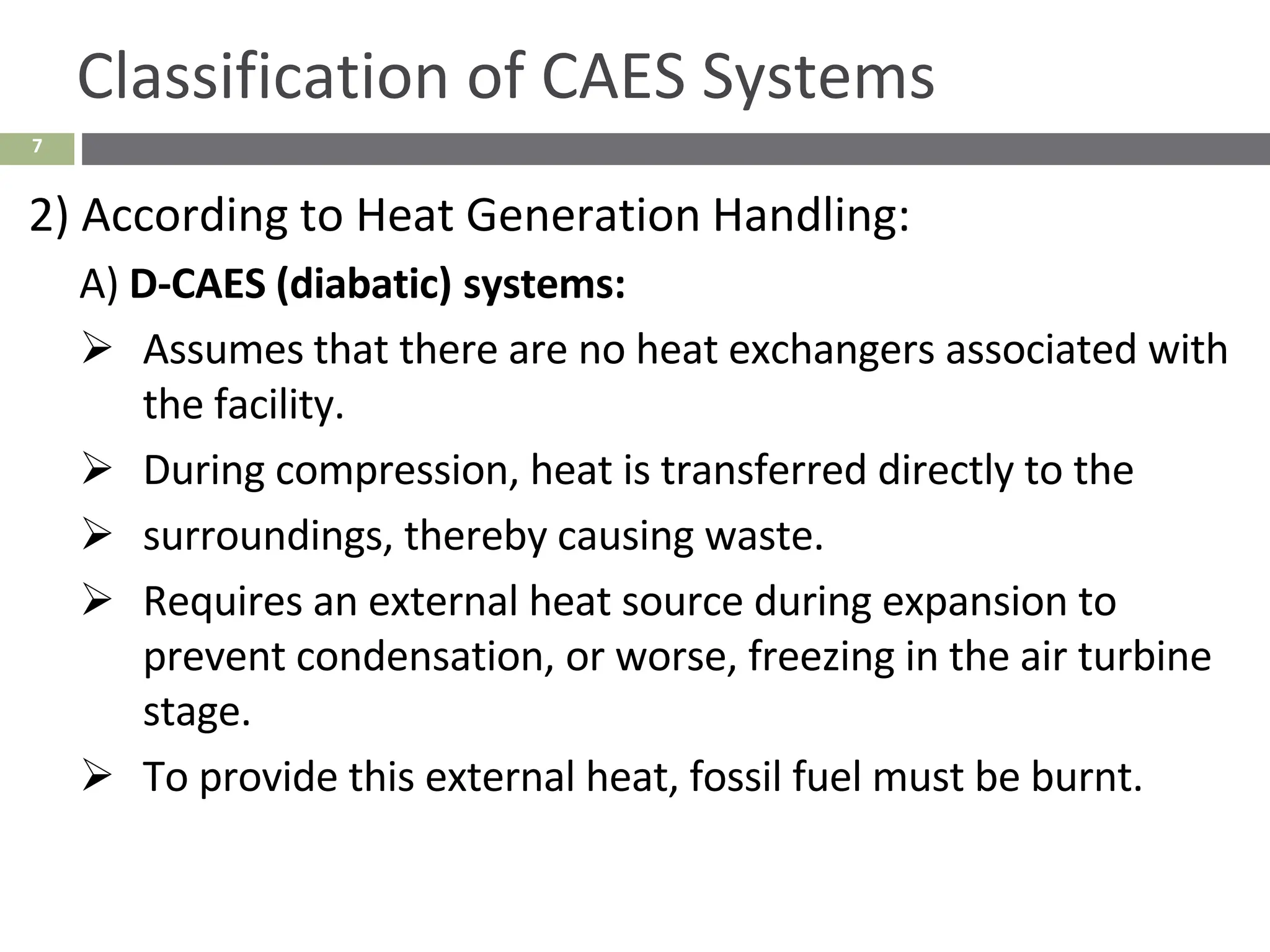7
Classification of CAES Systems
2) According to Heat Generation Handling:
A) D-CAES (diabatic) systems:
➢ Assumes that there are no heat exchangers associated with
the facility.
➢ During compression, heat is transferred directly to the
➢ surroundings, thereby causing waste.
➢ Requires an external heat source during expansion to
prevent condensation, or worse, freezing in the air turbine
stage.
➢ To provide this external heat, fossil fuel must be burnt.
 