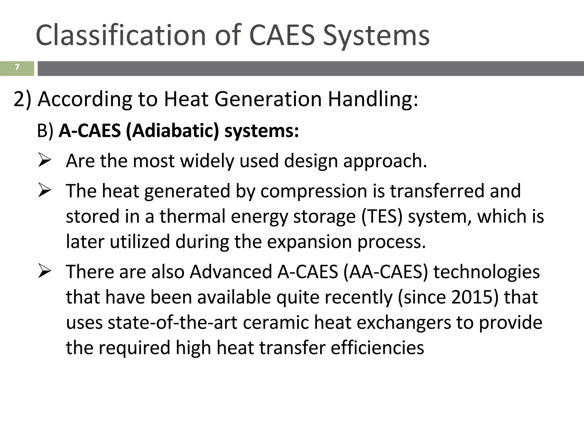 7
Classification of CAES Systems
2) According to Heat Generation Handling:
B) A-CAES (Adiabatic) systems:
➢ Are the most widely used design approach.
➢ The heat generated by compression is transferred and
stored in a thermal energy storage (TES) system, which is
later utilized during the expansion process.
➢ There are also Advanced A-CAES (AA-CAES) technologies
that have been available quite recently (since 2015) that
uses state-of-the-art ceramic heat exchangers to provide
the required high heat transfer efficiencies
 