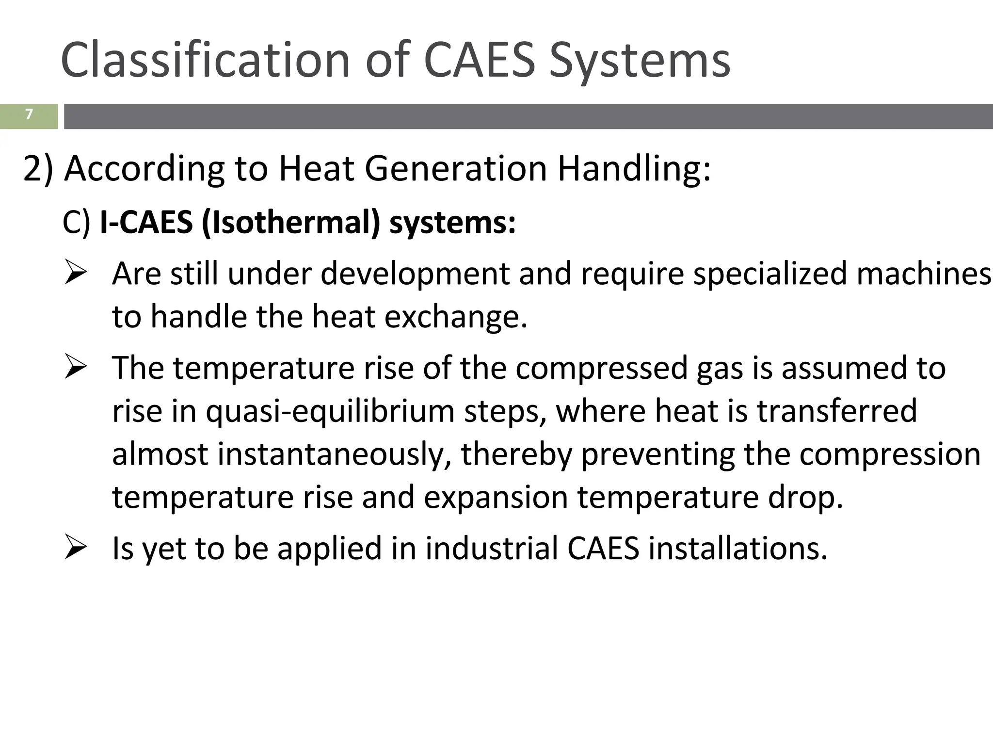 7
Classification of CAES Systems
2) According to Heat Generation Handling:
C) I-CAES (Isothermal) systems:
➢ Are still under development and require specialized machines
to handle the heat exchange.
➢ The temperature rise of the compressed gas is assumed to
rise in quasi-equilibrium steps, where heat is transferred
almost instantaneously, thereby preventing the compression
temperature rise and expansion temperature drop.
➢ Is yet to be applied in industrial CAES installations.
 