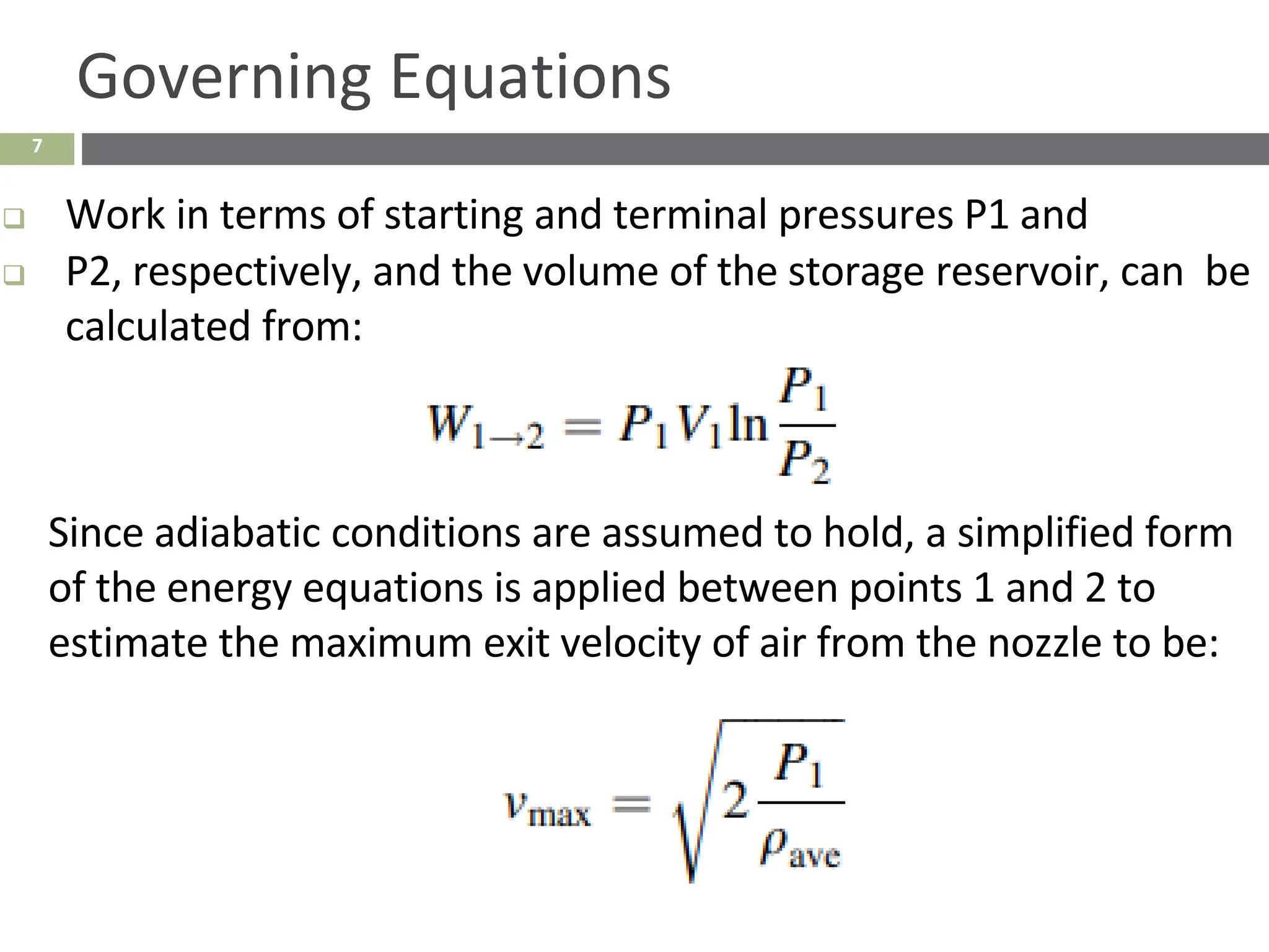 7
Governing Equations
❑ Work in terms of starting and terminal pressures P1 and
❑ P2, respectively, and the volume of the storage reservoir, can be
calculated from:
Since adiabatic conditions are assumed to hold, a simplified form
of the energy equations is applied between points 1 and 2 to
estimate the maximum exit velocity of air from the nozzle to be:
 