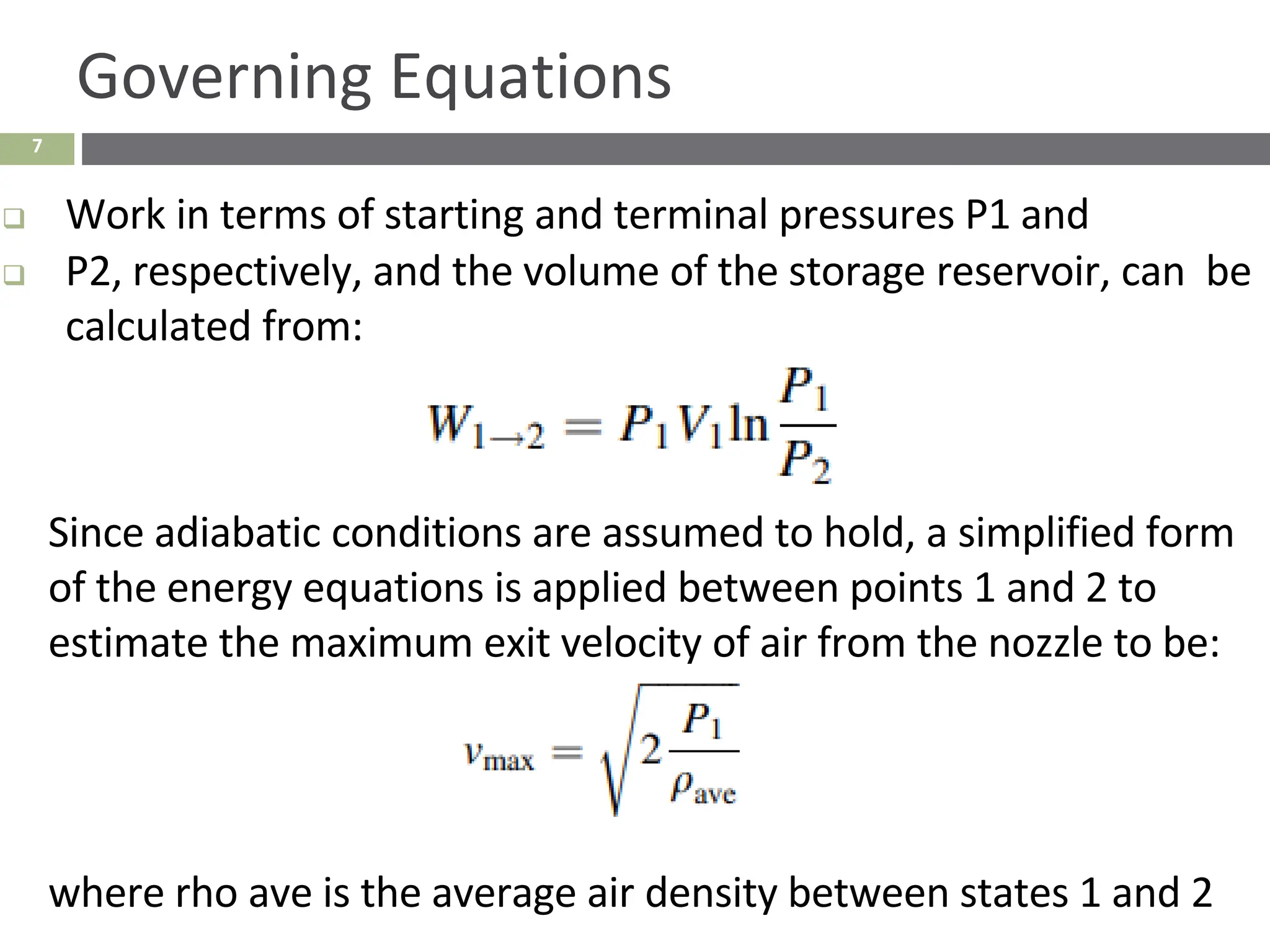 7
Governing Equations
❑ Work in terms of starting and terminal pressures P1 and
❑ P2, respectively, and the volume of the storage reservoir, can be
calculated from:
Since adiabatic conditions are assumed to hold, a simplified form
of the energy equations is applied between points 1 and 2 to
estimate the maximum exit velocity of air from the nozzle to be:
where rho ave is the average air density between states 1 and 2
 