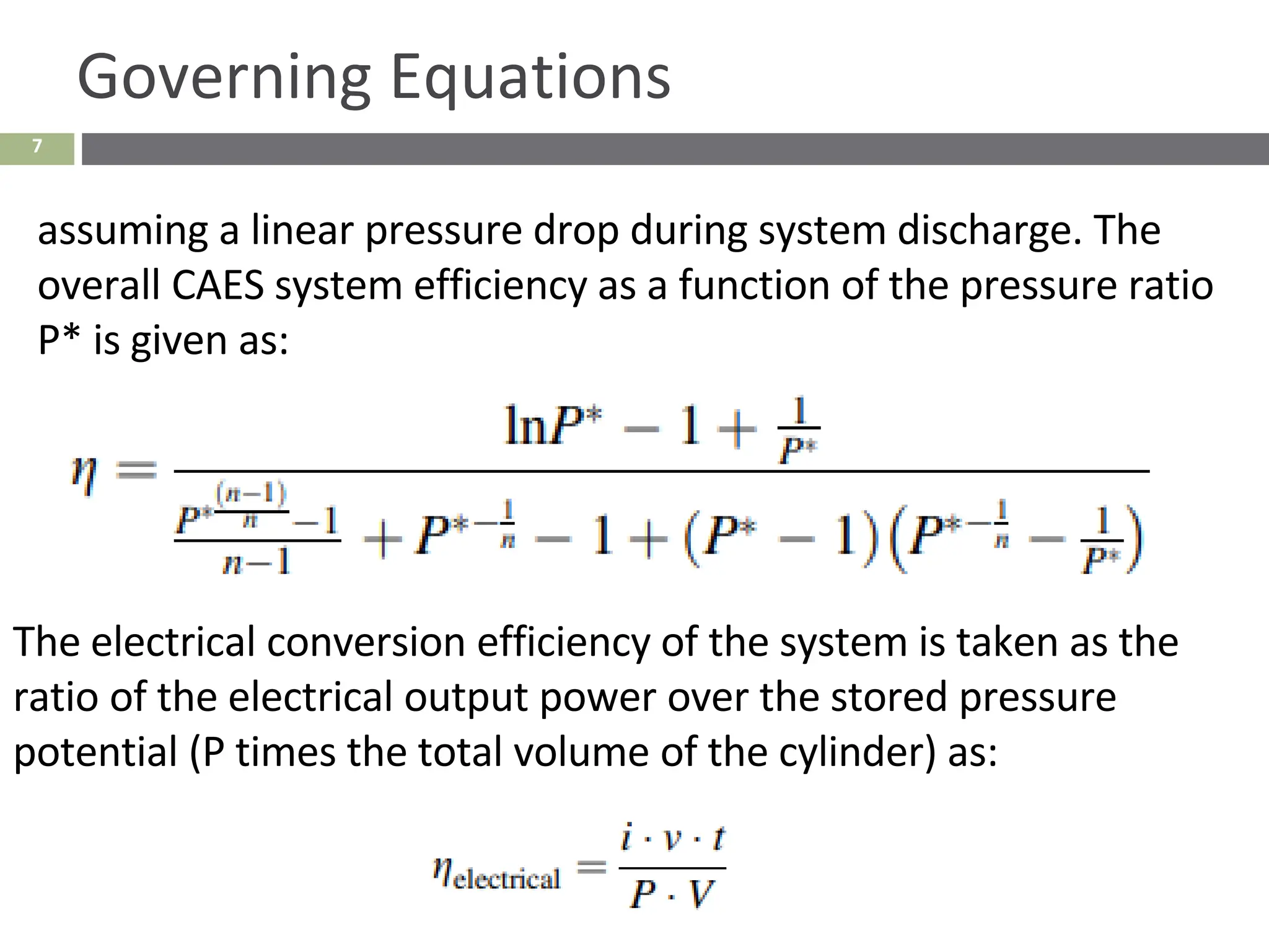 7
Governing Equations
assuming a linear pressure drop during system discharge. The
overall CAES system efficiency as a function of the pressure ratio
P* is given as:
The electrical conversion efficiency of the system is taken as the
ratio of the electrical output power over the stored pressure
potential (P times the total volume of the cylinder) as:
 
