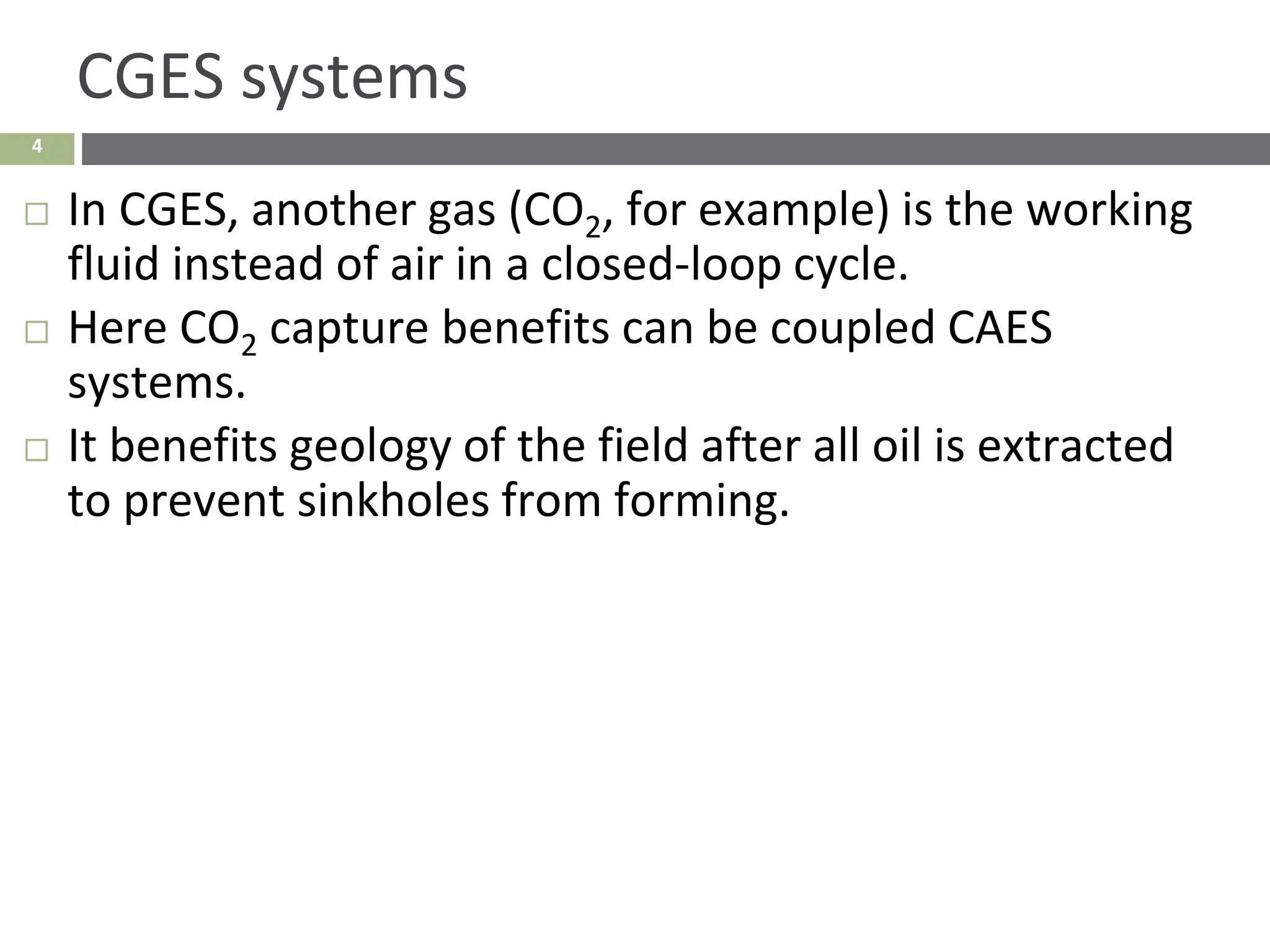 4
CGES systems
 In CGES, another gas (CO2, for example) is the working
fluid instead of air in a closed-loop cycle.
 Here CO2 capture benefits can be coupled CAES
systems.
 It benefits geology of the field after all oil is extracted
to prevent sinkholes from forming.
 