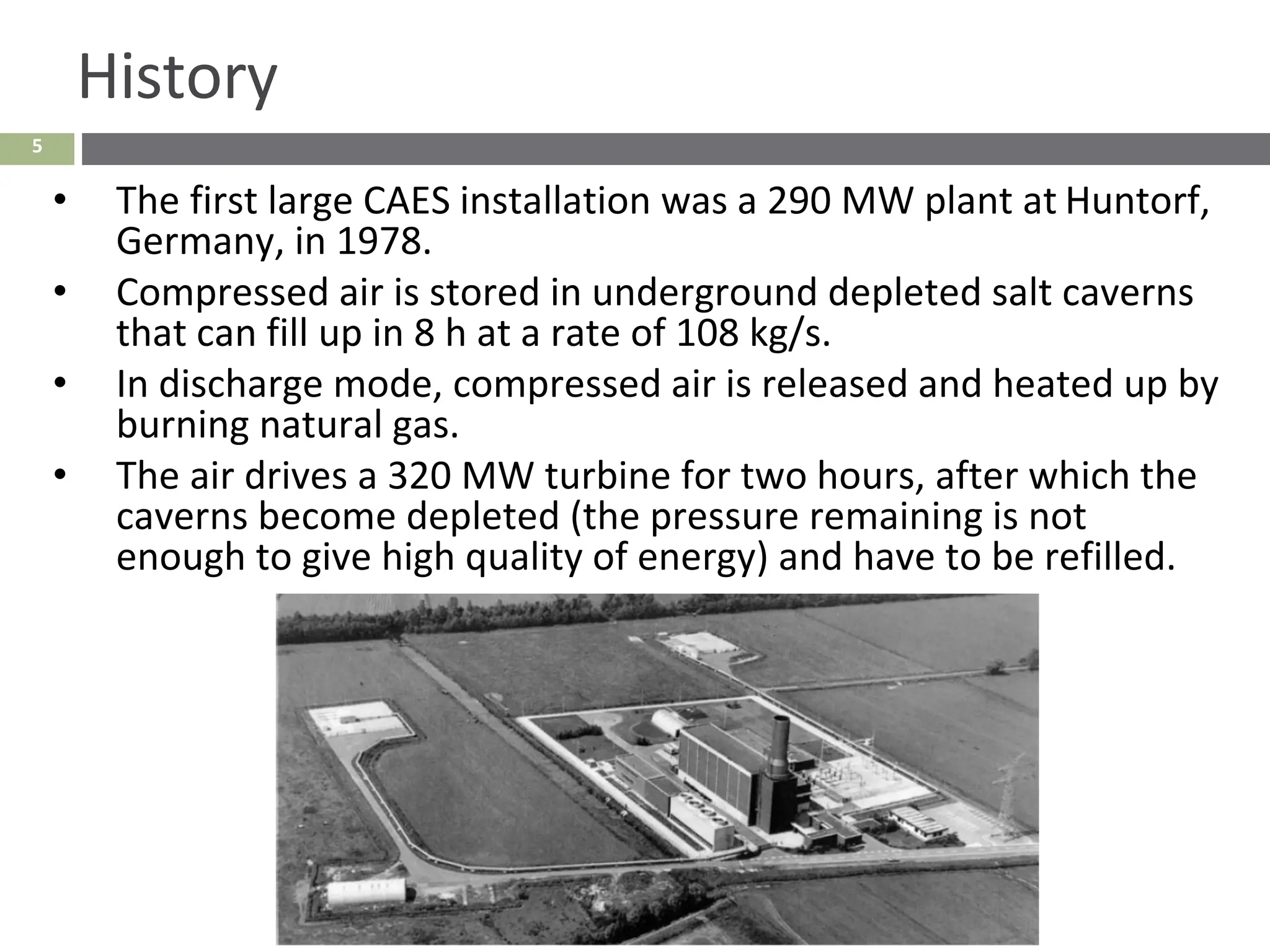 5
History
• The first large CAES installation was a 290 MW plant at Huntorf,
Germany, in 1978.
• Compressed air is stored in underground depleted salt caverns
that can fill up in 8 h at a rate of 108 kg/s.
• In discharge mode, compressed air is released and heated up by
burning natural gas.
• The air drives a 320 MW turbine for two hours, after which the
caverns become depleted (the pressure remaining is not
enough to give high quality of energy) and have to be refilled.
 