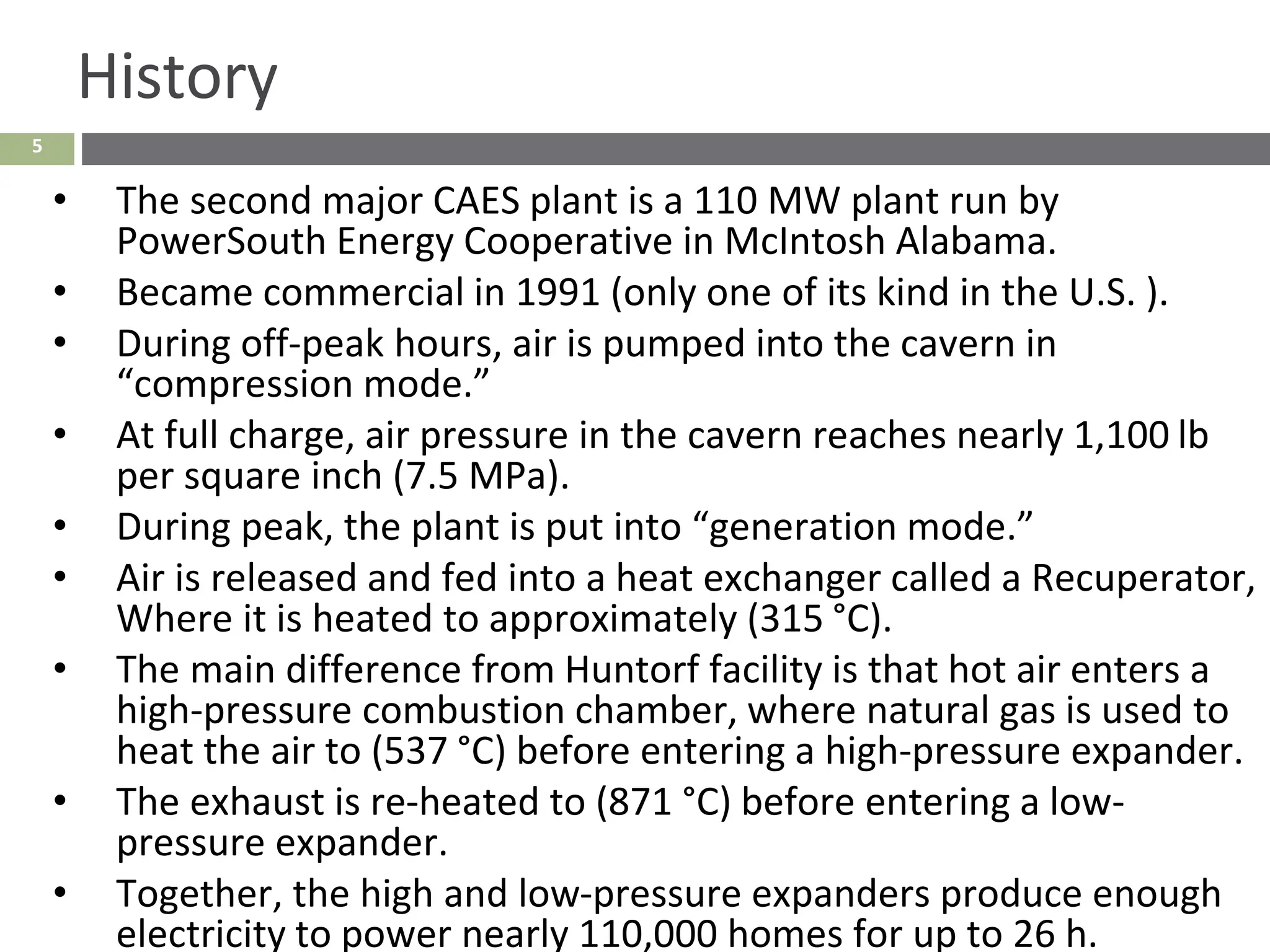 5
History
• The second major CAES plant is a 110 MW plant run by
PowerSouth Energy Cooperative in McIntosh Alabama.
• Became commercial in 1991 (only one of its kind in the U.S. ).
• During off-peak hours, air is pumped into the cavern in
“compression mode.”
• At full charge, air pressure in the cavern reaches nearly 1,100 lb
per square inch (7.5 MPa).
• During peak, the plant is put into “generation mode.”
• Air is released and fed into a heat exchanger called a Recuperator,
Where it is heated to approximately (315 °C).
• The main difference from Huntorf facility is that hot air enters a
high-pressure combustion chamber, where natural gas is used to
heat the air to (537 °C) before entering a high-pressure expander.
• The exhaust is re-heated to (871 °C) before entering a low-
pressure expander.
• Together, the high and low-pressure expanders produce enough
electricity to power nearly 110,000 homes for up to 26 h.
 