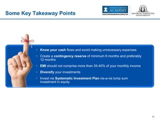 Some Key Takeaway Points
13
• Know your cash flows and avoid making unnecessary expenses
• Create a contingency reserve of minimum 6 months and preferably
12 months
• EMI should not comprise more than 35-40% of your monthly income
• Diversify your investments
• Invest via Systematic Investment Plan vis-a-vis lump sum
investment in equity
 