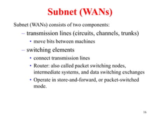 16
Subnet (WANs)
Subnet (WANs) consists of two components:
– transmission lines (circuits, channels, trunks)
• move bits between machines
– switching elements
• connect transmission lines
• Router: also called packet switching nodes,
intermediate systems, and data switching exchanges
• Operate in store-and-forward, or packet-switched
mode.
 
