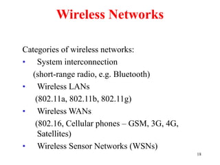 18
Wireless Networks
Categories of wireless networks:
• System interconnection
(short-range radio, e.g. Bluetooth)
• Wireless LANs
(802.11a, 802.11b, 802.11g)
• Wireless WANs
(802.16, Cellular phones – GSM, 3G, 4G,
Satellites)
• Wireless Sensor Networks (WSNs)
 