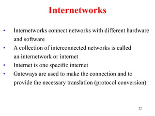 22
Internetworks
• Internetworks connect networks with different hardware
and software
• A collection of interconnected networks is called
an internetwork or internet
• Internet is one specific internet
• Gateways are used to make the connection and to
provide the necessary translation (protocol conversion)
 
