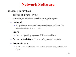23
Network Software
Protocol Hierarchies
– a series of layers (levels)
– lower layer provides service to higher layers
– protocol:
• an agreement between the communication parties on how
communication is to proceed
– Peers:
• the corresponding layers on different machines.
– Network architecture: a set of layers and protocols
– Protocol stack:
• a list of protocols used by a certain system, one protocol per
layer
 