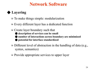 24
◆ Layering
➭ To make things simple: modularization
➭ Every different layer has a dedicated function
➭ Create layer boundary such that
● description of services can be small
● number of interactions across boundary are minimized
● potential for interface standardized
➭ Different level of abstraction in the handling of data (e.g.,
syntax, semantics)
➭ Provide appropriate services to upper layer
Network Software
 