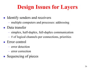 26
Design Issues for Layers
 Identify senders and receivers
– multiple computers and processes: addressing
 Data transfer
– simplex, half-duplex, full-duplex communication
– # of logical channels per connections, priorities
 Error control
– error detection
– error correction
 Sequencing of pieces
 