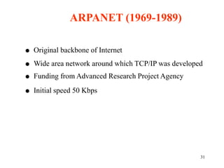 31
 Original backbone of Internet
 Wide area network around which TCP/IP was developed
 Funding from Advanced Research Project Agency
 Initial speed 50 Kbps
ARPANET (1969-1989)
 