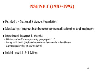 32
 Funded by National Science Foundation
 Motivation: Internet backbone to connect all scientists and engineers
 Introduced Internet hierarchy
– Wide area backbone spanning geographic U.S.
– Many mid-level (regional) networks that attach to backbone
– Campus networks at lowest level
 Initial speed 1.544 Mbps
NSFNET (1987-1992)
 