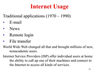 33
Internet Usage
Traditional applications (1970 – 1990)
• E-mail
• News
• Remote login
• File transfer
World Wide Web changed all that and brought millions of new,
nonacademic users.
Internet Service Providers (ISP) offer individual users at home
the ability to call up one of their machines and connect to
the Internet to access all kinds of services.
 