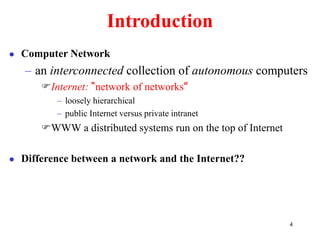 4
Introduction
 Computer Network
– an interconnected collection of autonomous computers
Internet: “network of networks”
– loosely hierarchical
– public Internet versus private intranet
WWW a distributed systems run on the top of Internet
 Difference between a network and the Internet??
 