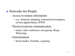 9
 Networks for People
– Access to remote information
• e.g.: financial, shopping, customized newspapers,
on-line digital library, WWW
– Person-to-person communication
• email, video conference, newsgroup, Skype,
WhatsApp
– Entertainment
• Social media, YouTube, e-gaming
 