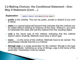 Explanation:
 public is the visibility. This can be public, private or default (if you omit
a value).
 static is a special [optional] keyword that indicates that this method can
be called without creating an instance of this class. Without it, you have
to instantiate this class and call this method from the resulting object.
 void is the return type of this method, indicating that this method
doesn't return anything. Methods must have a return type.
 main( ... ) is the name of this method. Methods have to be named. The
parentheses indicate that this is a method.
 String[] args is a single parameter for the method. String[] is the type
of the parameter, indicating an array of Strings. args is the name of the
parameter. Parameters must be named.
11
 