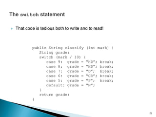  That code is tedious both to write and to read!
public String classify (int mark) {
String grade;
switch (mark / 10) {
case 9: grade = “HD”; break;
case 8: grade = “HD”; break;
case 7: grade = “D”; break;
case 6: grade = “CR”; break;
case 5: grade = “P”; break;
default: grade = “N”;
}
return grade;
}
22
 