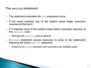  The statement evaluates the int expression once
 If the result matches any of the explicit cases listed, execution
resumes at that point
 If it matches none of the explicit cases listed, execution resumes at
the default case
◦ Although the default case is optional
 A break statement causes execution to jump to the statements
following the entire switch statement
◦ If there is no break, execution just continues over multiple cases
23
 