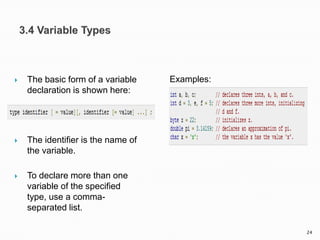  The basic form of a variable
declaration is shown here:
 The identifier is the name of
the variable.
 To declare more than one
variable of the specified
type, use a comma-
separated list.
Examples:
24
 