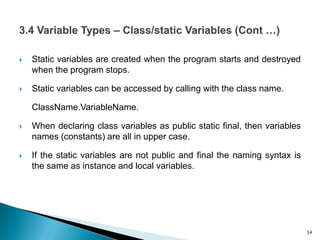  Static variables are created when the program starts and destroyed
when the program stops.
 Static variables can be accessed by calling with the class name.
ClassName.VariableName.
 When declaring class variables as public static final, then variables
names (constants) are all in upper case.
 If the static variables are not public and final the naming syntax is
the same as instance and local variables.
34
 