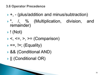  +, - (plus/addition and minus/subtraction)
 *, /, % (Multiplication, division, and
remainder)
 ! (Not)
 <, <=, >, >= (Comparison)
 ==, !=; (Equality)
 && (Conditional AND)
 || (Conditional OR)
36
 
