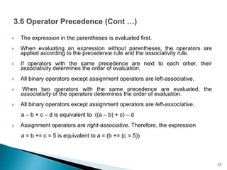  The expression in the parentheses is evaluated first.
 When evaluating an expression without parentheses, the operators are
applied according to the precedence rule and the associativity rule.
 If operators with the same precedence are next to each other, their
associativity determines the order of evaluation.
 All binary operators except assignment operators are left-associative.
 When two operators with the same precedence are evaluated, the
associativity of the operators determines the order of evaluation.
 All binary operators except assignment operators are left-associative.
a – b + c – d is equivalent to ((a – b) + c) – d
 Assignment operators are right-associative. Therefore, the expression
a = b += c = 5 is equivalent to a = (b += (c = 5))
37
 