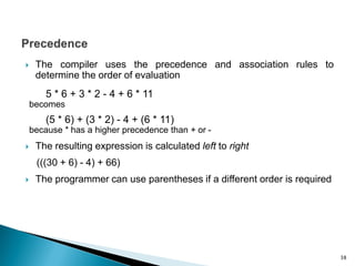  The compiler uses the precedence and association rules to
determine the order of evaluation
5 * 6 + 3 * 2 - 4 + 6 * 11
becomes
(5 * 6) + (3 * 2) - 4 + (6 * 11)
because * has a higher precedence than + or -
 The resulting expression is calculated left to right
(((30 + 6) - 4) + 66)
 The programmer can use parentheses if a different order is required
38
 