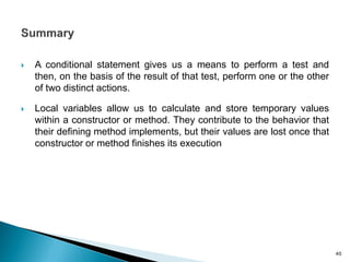  A conditional statement gives us a means to perform a test and
then, on the basis of the result of that test, perform one or the other
of two distinct actions.
 Local variables allow us to calculate and store temporary values
within a constructor or method. They contribute to the behavior that
their defining method implements, but their values are lost once that
constructor or method finishes its execution
40
 