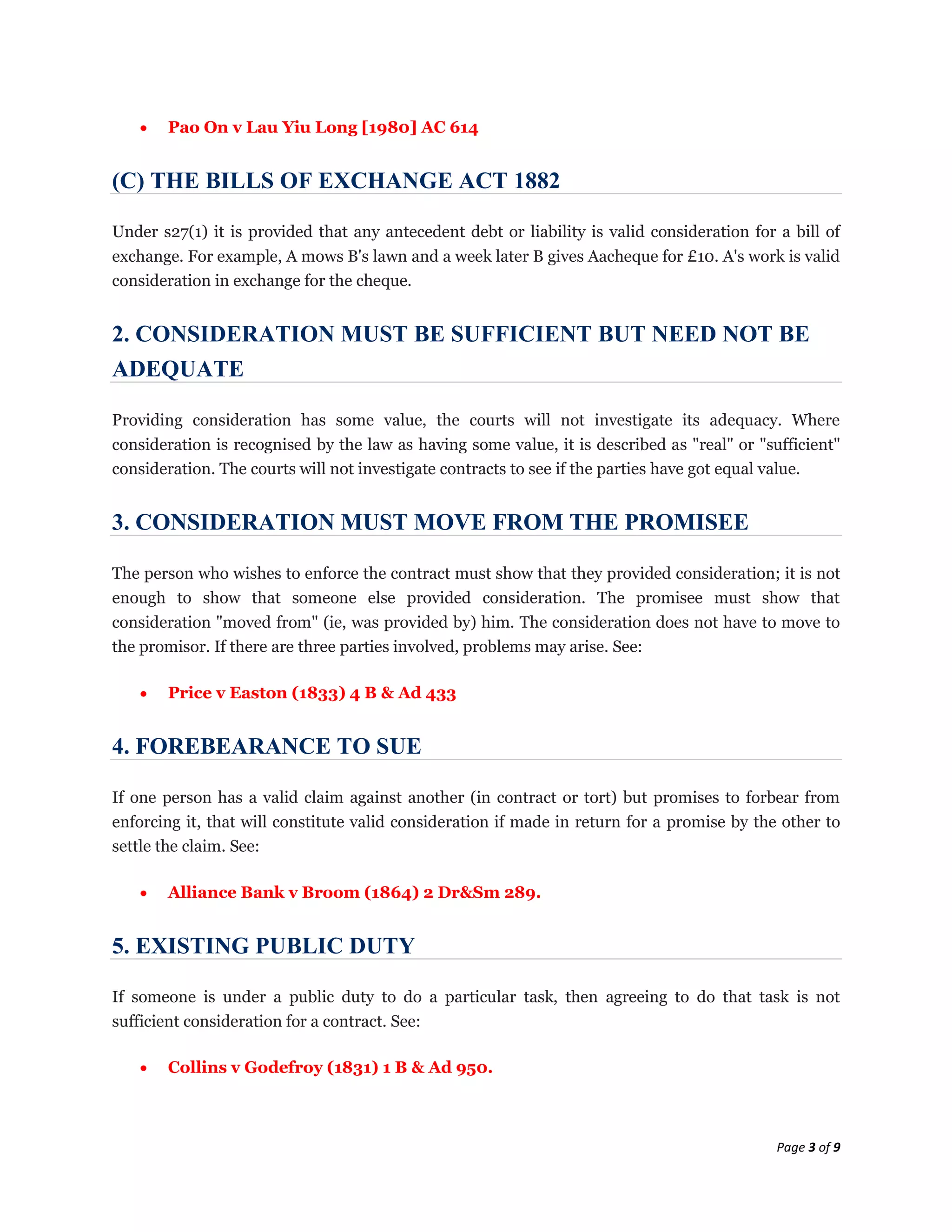 Pao On v Lau Yiu Long [1980] AC 614


(C) THE BILLS OF EXCHANGE ACT 1882

Under s27(1) it is provided that any antecedent debt or liability is valid consideration for a bill of
exchange. For example, A mows B's lawn and a week later B gives Aacheque for £10. A's work is valid
consideration in exchange for the cheque.


2. CONSIDERATION MUST BE SUFFICIENT BUT NEED NOT BE
ADEQUATE

Providing consideration has some value, the courts will not investigate its adequacy. Where
consideration is recognised by the law as having some value, it is described as "real" or "sufficient"
consideration. The courts will not investigate contracts to see if the parties have got equal value.


3. CONSIDERATION MUST MOVE FROM THE PROMISEE

The person who wishes to enforce the contract must show that they provided consideration; it is not
enough to show that someone else provided consideration. The promisee must show that
consideration "moved from" (ie, was provided by) him. The consideration does not have to move to
the promisor. If there are three parties involved, problems may arise. See:

       Price v Easton (1833) 4 B & Ad 433


4. FOREBEARANCE TO SUE

If one person has a valid claim against another (in contract or tort) but promises to forbear from
enforcing it, that will constitute valid consideration if made in return for a promise by the other to
settle the claim. See:

       Alliance Bank v Broom (1864) 2 Dr&Sm 289.


5. EXISTING PUBLIC DUTY

If someone is under a public duty to do a particular task, then agreeing to do that task is not
sufficient consideration for a contract. See:

       Collins v Godefroy (1831) 1 B & Ad 950.



                                                                                             Page 3 of 9
 