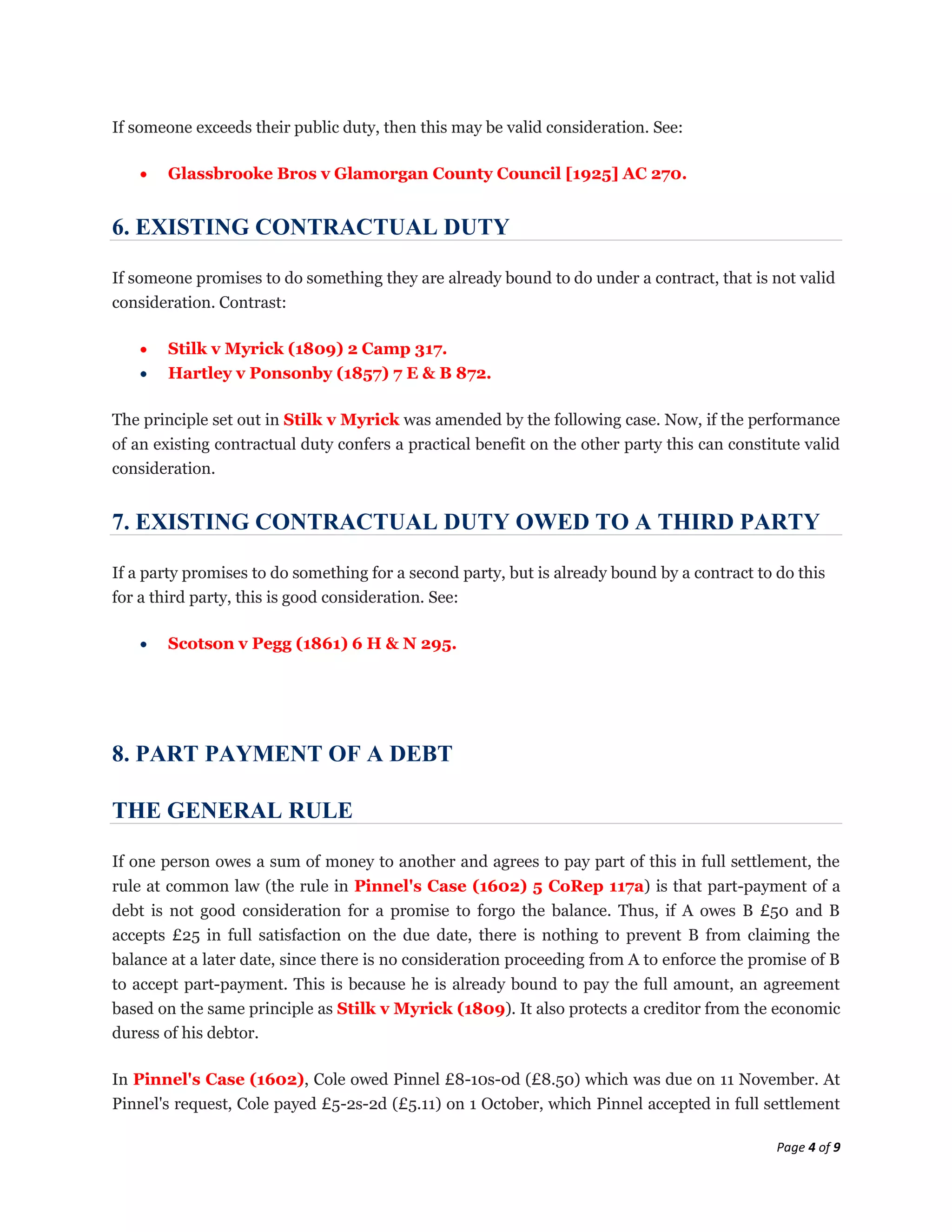 If someone exceeds their public duty, then this may be valid consideration. See:

        Glassbrooke Bros v Glamorgan County Council [1925] AC 270.


6. EXISTING CONTRACTUAL DUTY

If someone promises to do something they are already bound to do under a contract, that is not valid
consideration. Contrast:

        Stilk v Myrick (1809) 2 Camp 317.
        Hartley v Ponsonby (1857) 7 E & B 872.

The principle set out in Stilk v Myrick was amended by the following case. Now, if the performance
of an existing contractual duty confers a practical benefit on the other party this can constitute valid
consideration.


7. EXISTING CONTRACTUAL DUTY OWED TO A THIRD PARTY

If a party promises to do something for a second party, but is already bound by a contract to do this
for a third party, this is good consideration. See:

        Scotson v Pegg (1861) 6 H & N 295.




8. PART PAYMENT OF A DEBT

THE GENERAL RULE

If one person owes a sum of money to another and agrees to pay part of this in full settlement, the
rule at common law (the rule in Pinnel's Case (1602) 5 CoRep 117a) is that part-payment of a
debt is not good consideration for a promise to forgo the balance. Thus, if A owes B £50 and B
accepts £25 in full satisfaction on the due date, there is nothing to prevent B from claiming the
balance at a later date, since there is no consideration proceeding from A to enforce the promise of B
to accept part-payment. This is because he is already bound to pay the full amount, an agreement
based on the same principle as Stilk v Myrick (1809). It also protects a creditor from the economic
duress of his debtor.

In Pinnel's Case (1602), Cole owed Pinnel £8-10s-0d (£8.50) which was due on 11 November. At
Pinnel's request, Cole payed £5-2s-2d (£5.11) on 1 October, which Pinnel accepted in full settlement

                                                                                              Page 4 of 9
 