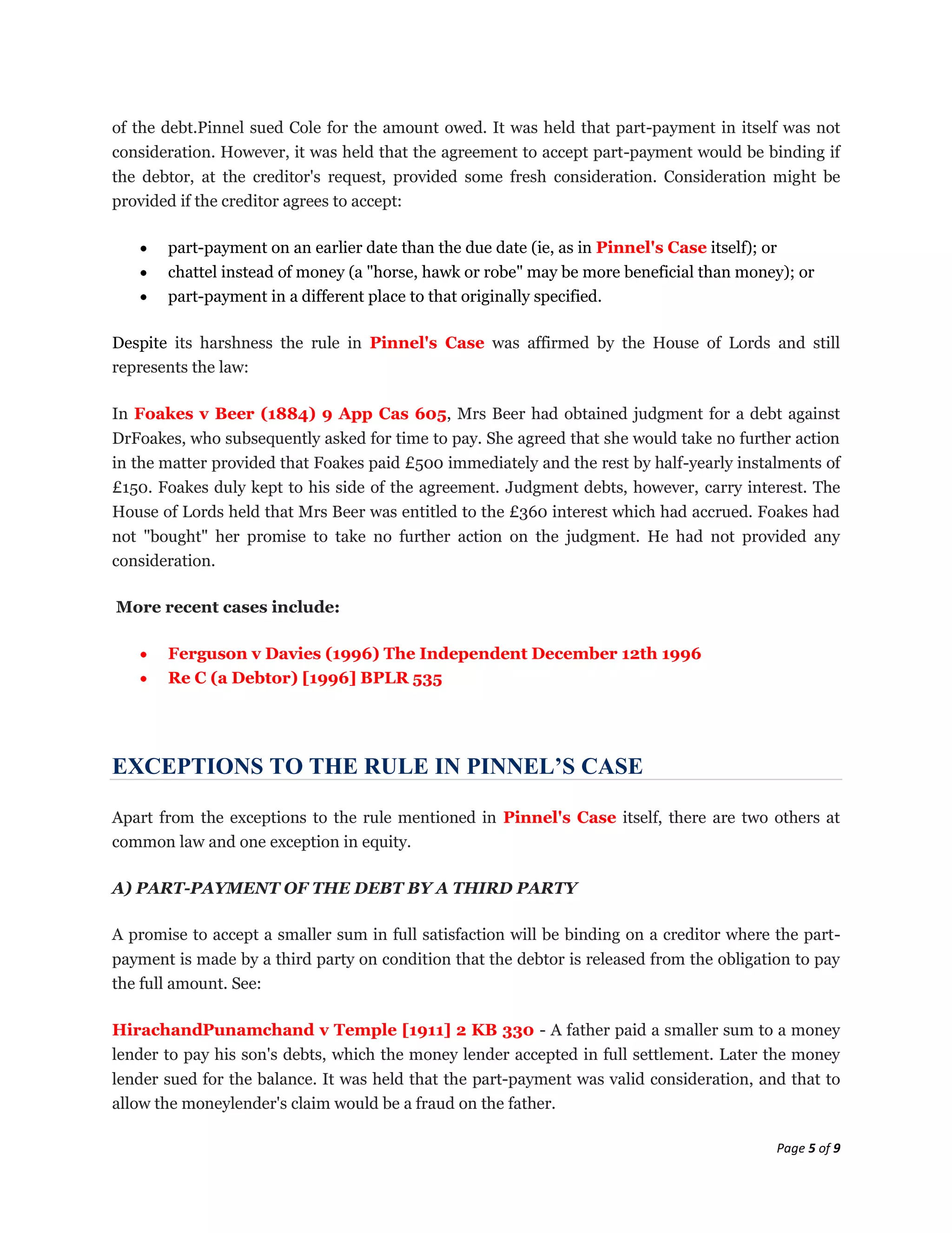 of the debt.Pinnel sued Cole for the amount owed. It was held that part-payment in itself was not
consideration. However, it was held that the agreement to accept part-payment would be binding if
the debtor, at the creditor's request, provided some fresh consideration. Consideration might be
provided if the creditor agrees to accept:

       part-payment on an earlier date than the due date (ie, as in Pinnel's Case itself); or
       chattel instead of money (a "horse, hawk or robe" may be more beneficial than money); or
       part-payment in a different place to that originally specified.

Despite its harshness the rule in Pinnel's Case was affirmed by the House of Lords and still
represents the law:

In Foakes v Beer (1884) 9 App Cas 605, Mrs Beer had obtained judgment for a debt against
DrFoakes, who subsequently asked for time to pay. She agreed that she would take no further action
in the matter provided that Foakes paid £500 immediately and the rest by half-yearly instalments of
£150. Foakes duly kept to his side of the agreement. Judgment debts, however, carry interest. The
House of Lords held that Mrs Beer was entitled to the £360 interest which had accrued. Foakes had
not "bought" her promise to take no further action on the judgment. He had not provided any
consideration.

More recent cases include:

       Ferguson v Davies (1996) The Independent December 12th 1996
       Re C (a Debtor) [1996] BPLR 535




EXCEPTIONS TO THE RULE IN PINNEL’S CASE

Apart from the exceptions to the rule mentioned in Pinnel's Case itself, there are two others at
common law and one exception in equity.

A) PART-PAYMENT OF THE DEBT BY A THIRD PARTY

A promise to accept a smaller sum in full satisfaction will be binding on a creditor where the part-
payment is made by a third party on condition that the debtor is released from the obligation to pay
the full amount. See:

HirachandPunamchand v Temple [1911] 2 KB 330 - A father paid a smaller sum to a money
lender to pay his son's debts, which the money lender accepted in full settlement. Later the money
lender sued for the balance. It was held that the part-payment was valid consideration, and that to
allow the moneylender's claim would be a fraud on the father.

                                                                                           Page 5 of 9
 